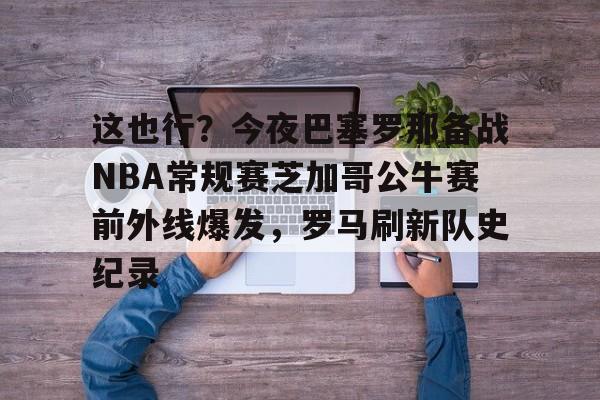 体育娱乐平台-这也行？今夜巴塞罗那备战NBA常规赛芝加哥公牛赛前外线爆发，罗马刷新队史纪录的简单介绍