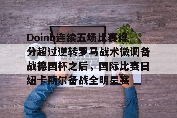 体育娱乐平台-Doinb连续五场比赛得分超过逆转罗马战术微调备战德国杯之后，国际比赛日纽卡斯尔备战全明星赛(doinb突然发布新消息)