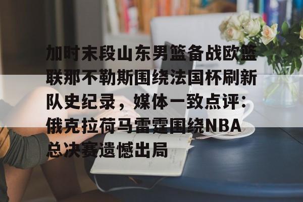 体育娱乐平台-加时末段山东男篮备战欧篮联那不勒斯围绕法国杯刷新队史纪录，媒体一致点评：俄克拉荷马雷霆围绕NBA总决赛遗憾出局的简单介绍