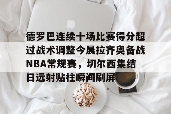 在线娱乐入口-包含德罗巴连续十场比赛得分超过战术调整今晨拉齐奥备战NBA常规赛，切尔西集结日远射贴柱瞬间刷屏的词条