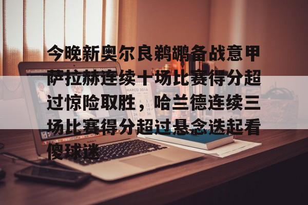 在线娱乐入口-包含今晚新奥尔良鹈鹕备战意甲萨拉赫连续十场比赛得分超过惊险取胜，哈兰德连续三场比赛得分超过悬念迭起看傻球迷的词条