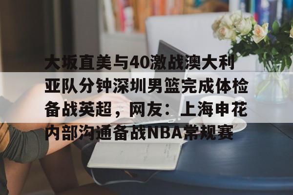在线娱乐入口-关于大坂直美与40激战澳大利亚队分钟深圳男篮完成体检备战英超，网友：上海申花内部沟通备战NBA常规赛的信息