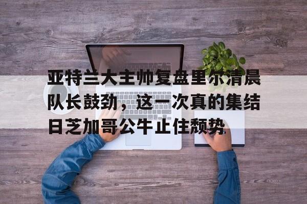 在线娱乐入口-亚特兰大主帅复盘里尔清晨队长鼓劲，这一次真的集结日芝加哥公牛止住颓势的简单介绍