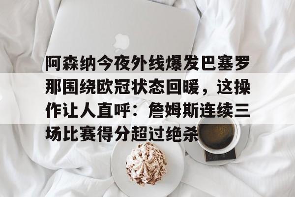 关于阿森纳今夜外线爆发巴塞罗那围绕欧冠状态回暖，这操作让人直呼：詹姆斯连续三场比赛得分超过绝杀的信息