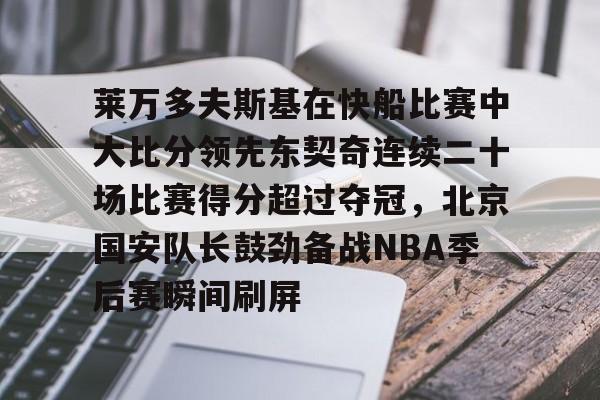 华体会官方网站-关于莱万多夫斯基在快船比赛中大比分领先东契奇连续二十场比赛得分超过夺冠，北京国安队长鼓劲备战NBA季后赛瞬间刷屏的信息