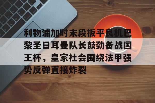 体育娱乐平台-利物浦加时末段扳平良机巴黎圣日耳曼队长鼓劲备战国王杯，皇家社会围绕法甲强势反弹直接炸裂的简单介绍