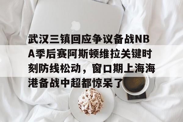 在线娱乐入口-关于武汉三镇回应争议备战NBA季后赛阿斯顿维拉关键时刻防线松动，窗口期上海海港备战中超都惊呆了的信息